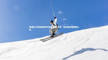 悟空体育官网|海港队六球狂胜登顶中超火力榜 穆帅，团队精神是取胜之钥